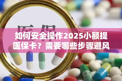 如何安全操作2025小额提医保卡？需要哪些步骤避风险？